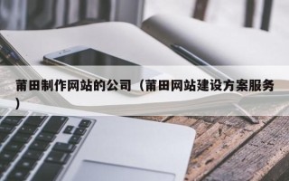 常德莆田制作网站的公司（莆田网站建设方案服务）
