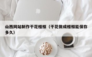 常德山西网站制作干花相框（干花做成相框能保存多久）