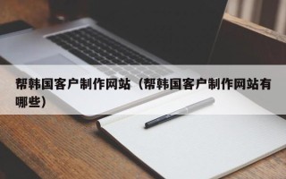 常德帮韩国客户制作网站（帮韩国客户制作网站有哪些）